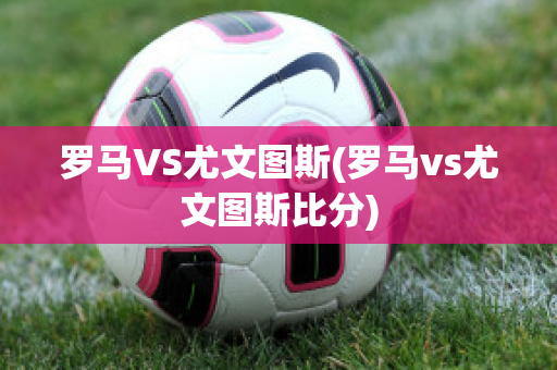 罗马VS尤文图斯(罗马vs尤文图斯比分)