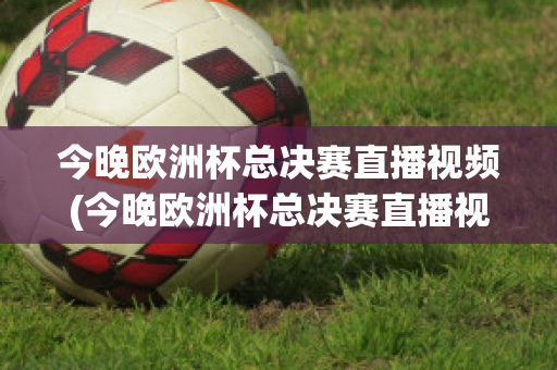 今晚欧洲杯总决赛直播视频(今晚欧洲杯总决赛直播视频在线观看)