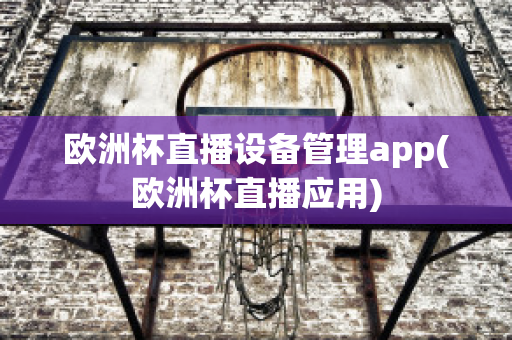 欧洲杯直播设备管理app(欧洲杯直播应用)