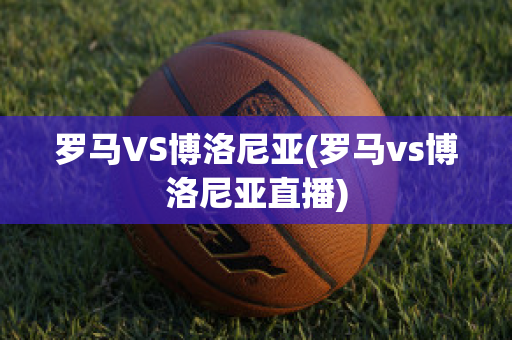 罗马VS博洛尼亚(罗马vs博洛尼亚直播)