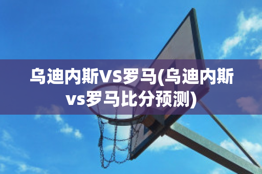 乌迪内斯VS罗马(乌迪内斯vs罗马比分预测)