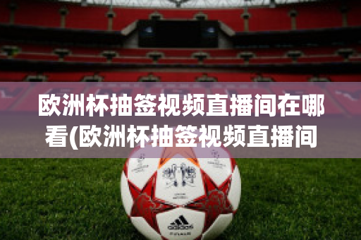 欧洲杯抽签视频直播间在哪看(欧洲杯抽签视频直播间在哪看回放)