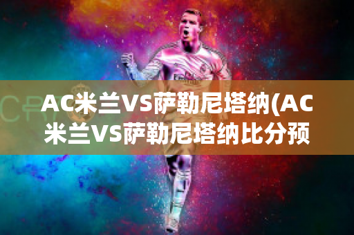 AC米兰VS萨勒尼塔纳(AC米兰VS萨勒尼塔纳比分预测)