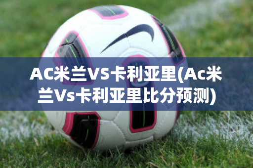 AC米兰VS卡利亚里(Ac米兰Vs卡利亚里比分预测)