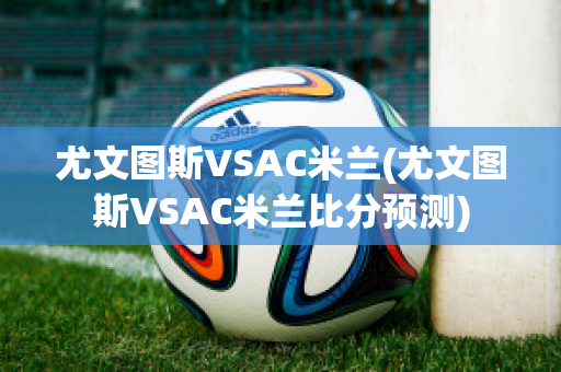 尤文图斯VSAC米兰(尤文图斯VSAC米兰比分预测)