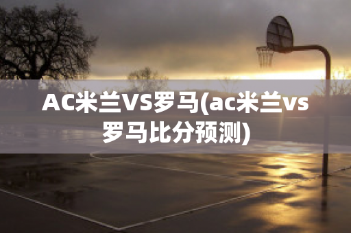 AC米兰VS罗马(ac米兰vs罗马比分预测)