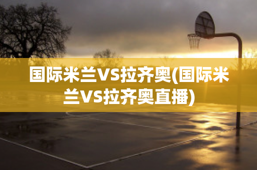 国际米兰VS拉齐奥(国际米兰VS拉齐奥直播)