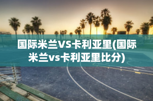 国际米兰VS卡利亚里(国际米兰vs卡利亚里比分)