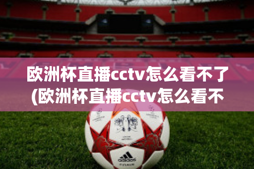 欧洲杯直播cctv怎么看不了(欧洲杯直播cctv怎么看不了了呢)