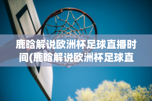 鹿晗解说欧洲杯足球直播时间(鹿晗解说欧洲杯足球直播时间)