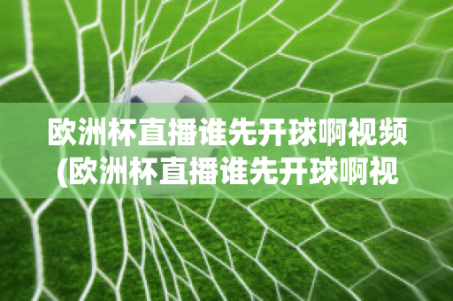 欧洲杯直播谁先开球啊视频(欧洲杯直播谁先开球啊视频回放)