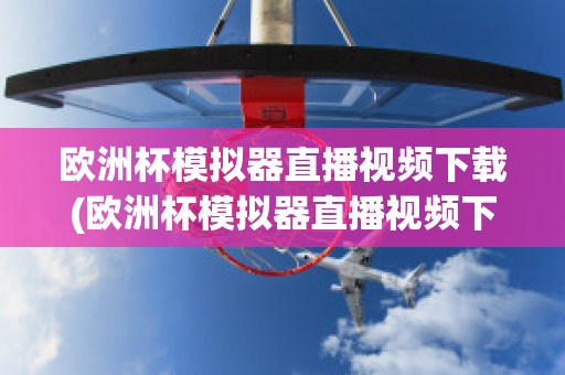 欧洲杯模拟器直播视频下载(欧洲杯模拟器直播视频下载网站)