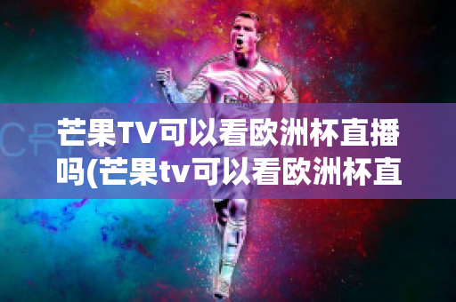 芒果TV可以看欧洲杯直播吗(芒果tv可以看欧洲杯直播吗知乎)