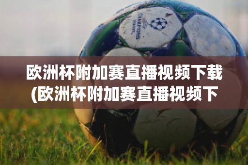 欧洲杯附加赛直播视频下载(欧洲杯附加赛直播视频下载软件)