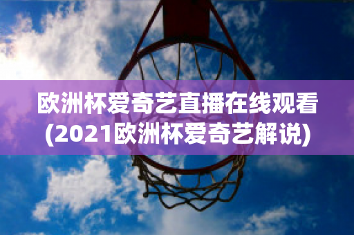 欧洲杯爱奇艺直播在线观看(2021欧洲杯爱奇艺解说)