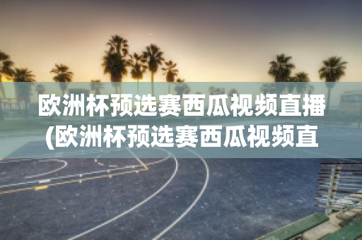 欧洲杯预选赛西瓜视频直播(欧洲杯预选赛西瓜视频直播在哪看)