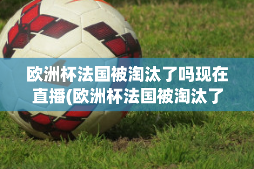 欧洲杯法国被淘汰了吗现在直播(欧洲杯法国被淘汰了吗现在直播在哪看)