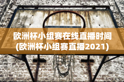 欧洲杯小组赛在线直播时间(欧洲杯小组赛直播2021)