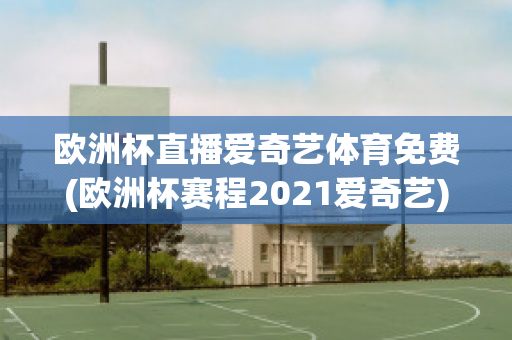 欧洲杯直播爱奇艺体育免费(欧洲杯赛程2021爱奇艺)