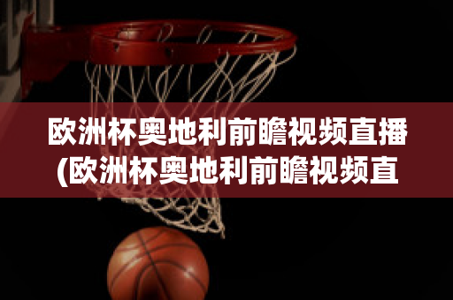 欧洲杯奥地利前瞻视频直播(欧洲杯奥地利前瞻视频直播在线观看)