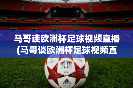马哥谈欧洲杯足球视频直播(马哥谈欧洲杯足球视频直播在哪看)