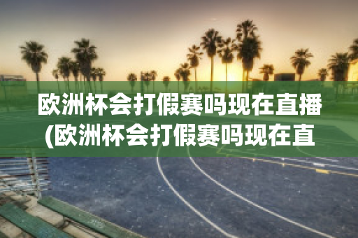 欧洲杯会打假赛吗现在直播(欧洲杯会打假赛吗现在直播在哪里看)