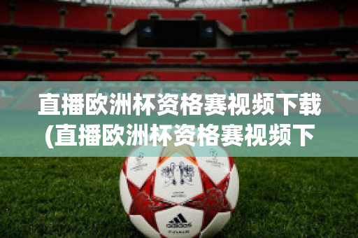 直播欧洲杯资格赛视频下载(直播欧洲杯资格赛视频下载软件)