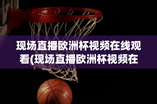 现场直播欧洲杯视频在线观看(现场直播欧洲杯视频在线观看网站)