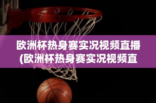 欧洲杯热身赛实况视频直播(欧洲杯热身赛实况视频直播在线观看)