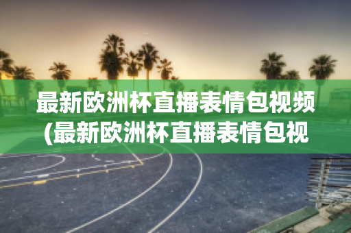 最新欧洲杯直播表情包视频(最新欧洲杯直播表情包视频大全)