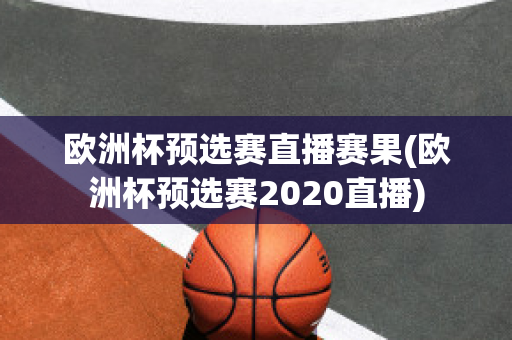 欧洲杯预选赛直播赛果(欧洲杯预选赛2020直播)