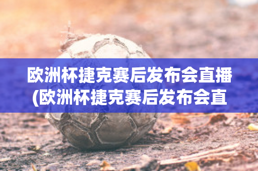 欧洲杯捷克赛后发布会直播(欧洲杯捷克赛后发布会直播回放)