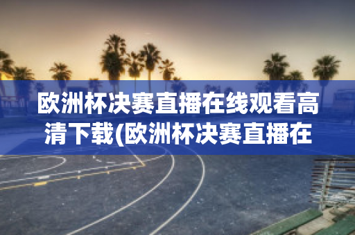 欧洲杯决赛直播在线观看高清下载(欧洲杯决赛直播在线观看高清下载视频)