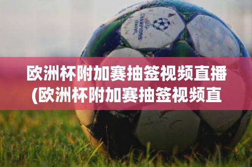 欧洲杯附加赛抽签视频直播(欧洲杯附加赛抽签视频直播在线观看)