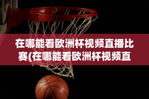 在哪能看欧洲杯视频直播比赛(在哪能看欧洲杯视频直播比赛呢)