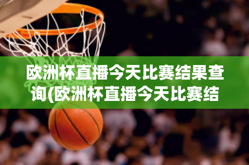 欧洲杯直播今天比赛结果查询(欧洲杯直播今天比赛结果查询官网)