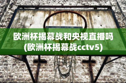 欧洲杯揭幕战和央视直播吗(欧洲杯揭幕战cctv5)