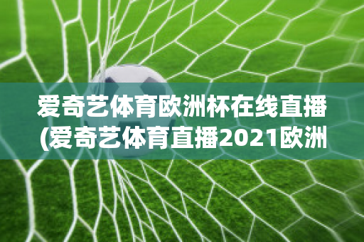 爱奇艺体育欧洲杯在线直播(爱奇艺体育直播2021欧洲杯)