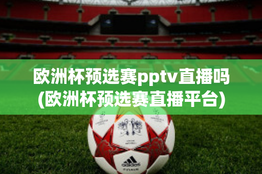 欧洲杯预选赛pptv直播吗(欧洲杯预选赛直播平台)