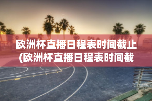 欧洲杯直播日程表时间截止(欧洲杯直播日程表时间截止到几号)