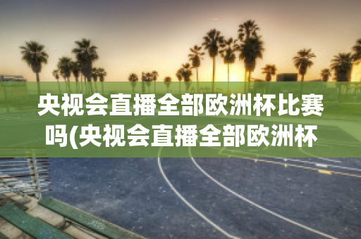 央视会直播全部欧洲杯比赛吗(央视会直播全部欧洲杯比赛吗知乎)