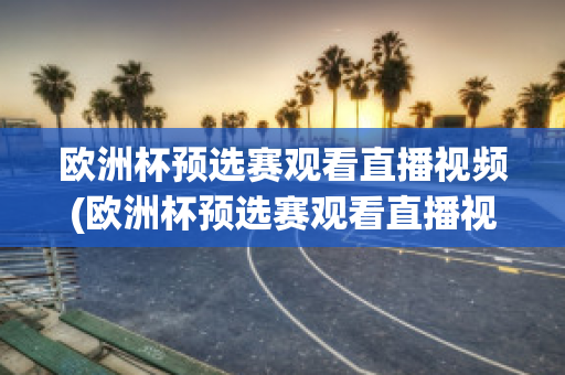 欧洲杯预选赛观看直播视频(欧洲杯预选赛观看直播视频在哪看)