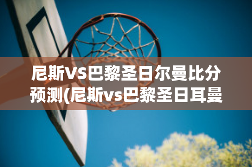 尼斯VS巴黎圣日尔曼比分预测(尼斯vs巴黎圣日耳曼)