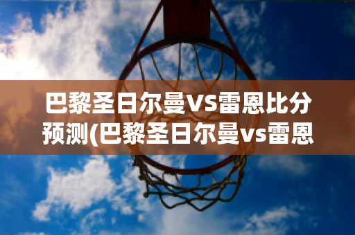 巴黎圣日尔曼VS雷恩比分预测(巴黎圣日尔曼vs雷恩直播)