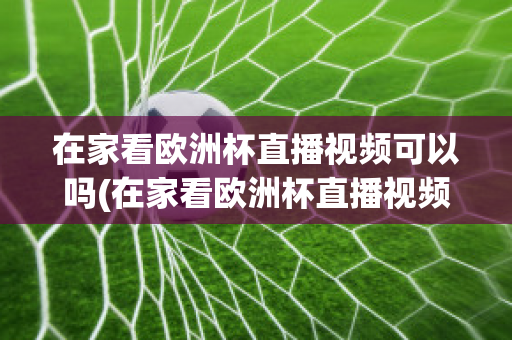 在家看欧洲杯直播视频可以吗(在家看欧洲杯直播视频可以吗安全吗)