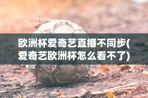 欧洲杯爱奇艺直播不同步(爱奇艺欧洲杯怎么看不了)