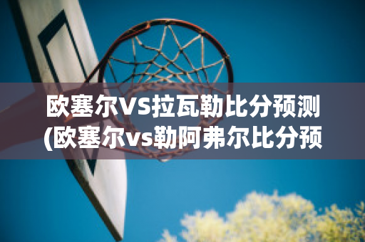 欧塞尔VS拉瓦勒比分预测(欧塞尔vs勒阿弗尔比分预测)