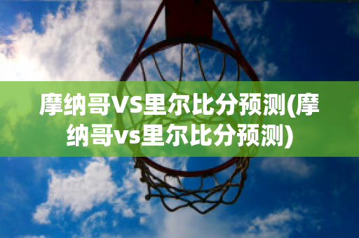 摩纳哥VS里尔比分预测(摩纳哥vs里尔比分预测)