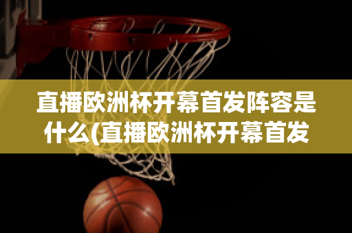 直播欧洲杯开幕首发阵容是什么(直播欧洲杯开幕首发阵容是什么时候)