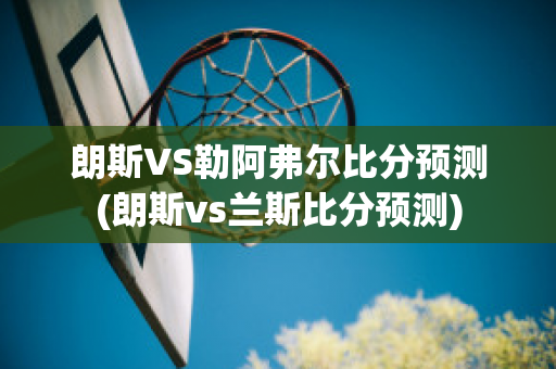 朗斯VS勒阿弗尔比分预测(朗斯vs兰斯比分预测)